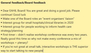 Dear EAHIL Board! You are great and doing a good job. Please continue! Good luck Make one of the Board roles an “event organisers’ liaison” Interest group for small hospitals/clinical libraries in 2020 Interest group for people working to inform health care strategy/planning First timer – didn’t realise workshop conference was every two years. Really good this time so why not make every conference a mix of workshops + plenary? If you’re not great at small talk, interactive workshops is THE superior way to start talking to new people